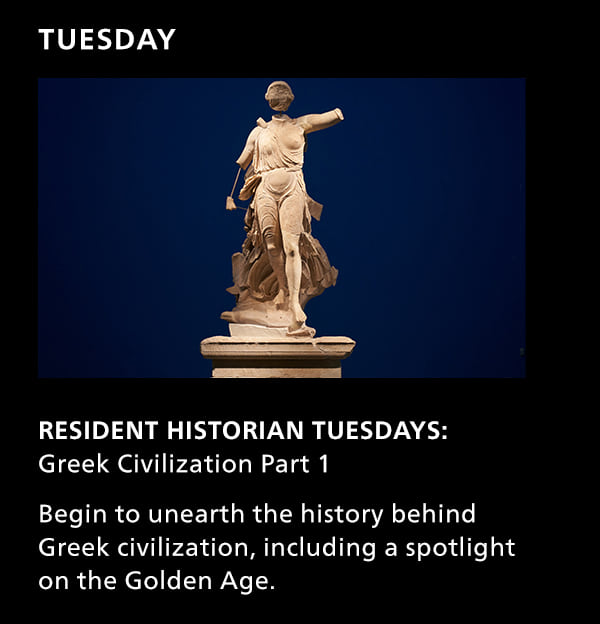 Tuesday. Resident Historian Tuesdays: Greek Civilization Part 1. Begin to unearth the history behind Greek civilization, including a spotlight on the Golden Age.